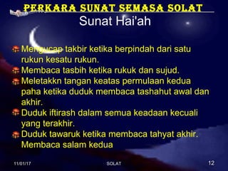 Perkara sunat semasa solat
Sunat Hai'ah
Mengucap takbir ketika berpindah dari satu
rukun kesatu rukun.
Membaca tasbih ketika rukuk dan sujud.
Meletakkn tangan keatas permulaan kedua
paha ketika duduk membaca tashahut awal dan
akhir.
Duduk iftirash dalam semua keadaan kecuali
yang terakhir.
Duduk tawaruk ketika membaca tahyat akhir.
Membaca salam kedua
11/01/1711/01/17 1212SOLATSOLAT
 