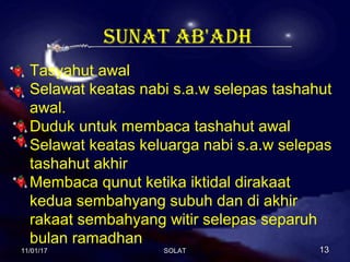 sunat ab'adh
Tasyahut awal
Selawat keatas nabi s.a.w selepas tashahut
awal.
Duduk untuk membaca tashahut awal
Selawat keatas keluarga nabi s.a.w selepas
tashahut akhir
Membaca qunut ketika iktidal dirakaat
kedua sembahyang subuh dan di akhir
rakaat sembahyang witir selepas separuh
bulan ramadhan
11/01/1711/01/17 1313SOLATSOLAT
 