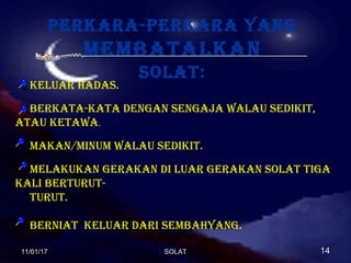 Perkara-Perkara yang
membatalkan
solat:
keluar hadas.
berkata-kata dengan sengaja walau sedikit,
atau ketawa.
makan/minum walau sedikit.
melakukan gerakan di luar gerakan solat tiga
kali berturut-
turut.
berniat keluar dari sembahyang.
11/01/1711/01/17 1414SOLATSOLAT
 
