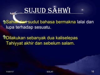 sujud sahwi
Sahwi dari sudut bahasa bermakna lalai dan
lupa terhadap sesuatu.
Dilakukan sebanyak dua kaliselepas
Tahiyyat akhir dan sebelum salam.
11/01/1711/01/17 1616SOLATSOLAT
 