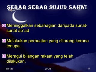 sebab sebab sujud sahwi
Meninggalkan sebahagian daripada sunat-
sunat ab`ad
Melakukan perbuatan yang dilarang kerana
terlupa.
Meragui bilangan rakaat yang telah
dilakukan.
11/01/1711/01/17 1717SOLATSOLAT
 