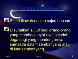 sujud tilawah
Sujud tilawah adalah sujud bacaan
Disunatkan sujud bagi orang-orang
yang membaca ayat-ayat sejadah.
Juga bagi yang mendengarnya
samaada dalam sembahyang atau
di luar sembahyang.
11/01/1711/01/17 1818SOLATSOLAT
 