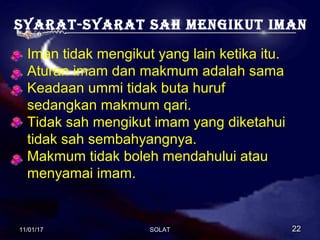 Syarat-Syarat Sah mengikut iman
Iman tidak mengikut yang lain ketika itu.
Aturan imam dan makmum adalah sama
Keadaan ummi tidak buta huruf
sedangkan makmum qari.
Tidak sah mengikut imam yang diketahui
tidak sah sembahyangnya.
Makmum tidak boleh mendahului atau
menyamai imam.
11/01/1711/01/17 2222SOLATSOLAT
 