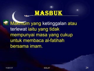 maSBuk
Makmum yang ketinggalan atau
terlewat iaitu yang tidak
mempunyai masa yang cukup
untuk membaca al-fatihah
bersama imam.
11/01/1711/01/17 2424SOLATSOLAT
 