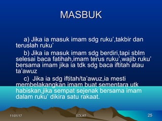MASBUKMASBUK
a) Jika ia masuk imam sdg ruku’,takbir dan
teruslah ruku’
b) Jika ia masuk imam sdg berdiri,tapi sblm
selesai baca fatihah,imam terus ruku’,wajib ruku’
bersama imam jika ia tdk sdg baca iftitah atau
ta’awuz
c) Jika ia sdg iftitah/ta’awuz,ia mesti
membelakangkan imam buat sementara utk
habiskan,jika sempat sejenak bersama imam
dalam ruku’ dikira satu rakaat.
11/01/1711/01/17 2525SOLATSOLAT
 