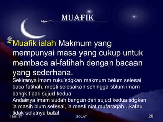 muaFik
Muafik ialah Makmum yang
mempunyai masa yang cukup untuk
membaca al-fatihah dengan bacaan
yang sederhana.
Sekiranya imam ruku’sdgkan makmum belum selesai
baca fatihah, mesti selesaikan sehingga sblum imam
bangkit dari sujud kedua.
Andainya imam sudah bangun dari sujud kedua sdgkan
ia masih blum selesai, ia mesti niat mufaraqah…kalau
tidak solatnya batal
11/01/1711/01/17 2626SOLATSOLAT
 