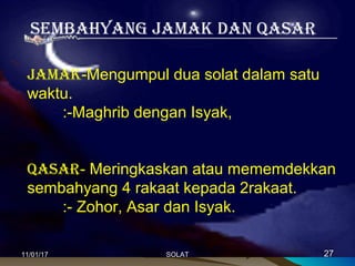 SemBahyang Jamak Dan QaSar
Jamak-Mengumpul dua solat dalam satu
waktu.
:-Maghrib dengan Isyak,
QaSar- Meringkaskan atau mememdekkan
sembahyang 4 rakaat kepada 2rakaat.
:- Zohor, Asar dan Isyak.
11/01/1711/01/17 2727SOLATSOLAT
 