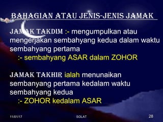 Bahagian atau JeniS-JeniS Jamak
Jamak takDim :- mengumpulkan atau
mengerjakan sembahyang kedua dalam waktu
sembahyang pertama
:- sembahyang ASAR dalam ZOHOR
Jamak takhir ialah menunaikan
sembanyang pertama kedalam waktu
sembahyang kedua
:- ZOHOR kedalam ASAR
11/01/1711/01/17 2828SOLATSOLAT
 