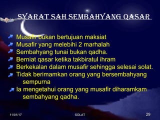 Syarat Sah SemBahyang QaSar
Musafir bukan bertujuan maksiat
Musafir yang melebihi 2 marhalah
Sembahyang tunai bukan qadha.
Berniat qasar ketika takbiratul ihram
Berkekalan dalam musafir sehingga selesai solat.
Tidak berimamkan orang yang bersembahyang
sempurna
Ia mengetahui orang yang musafir diharamkam
sembahyang qadha.
11/01/1711/01/17 2929SOLATSOLAT
 