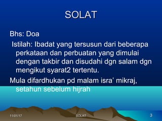 SOLATSOLAT
Bhs: Doa
Istilah: Ibadat yang tersusun dari beberapa
perkataan dan perbuatan yang dimulai
dengan takbir dan disudahi dgn salam dgn
mengikut syarat2 tertentu.
Mula difardhukan pd malam isra’ mikraj,
setahun sebelum hijrah
11/01/1711/01/17 33SOLATSOLAT
 