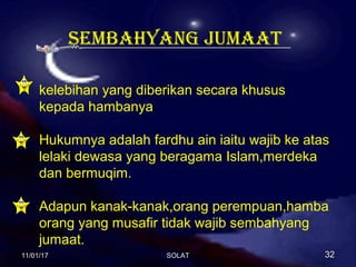 SEMBAHYANG JUMAAT
kelebihan yang diberikan secara khusus
kepada hambanya
Hukumnya adalah fardhu ain iaitu wajib ke atas
lelaki dewasa yang beragama Islam,merdeka
dan bermuqim.
Adapun kanak-kanak,orang perempuan,hamba
orang yang musafir tidak wajib sembahyang
jumaat.
11/01/1711/01/17 3232SOLATSOLAT
 