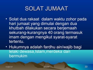SOLAT JUMAATSOLAT JUMAAT
• Solat dua rakaat dalam waktu zohor pada
hari jumaat yang dimulai dengan dua
khutbah dilakukan secara berjemaah
sekurang-kurangnya 40 orang termasuk
imam dengan mengikut syarat-syarat
tertentu.
• Hukumnya adalah fardhu ain/wajib bagi
lelaki dewasa,Islam,merdeka dan
bermukim
11/01/1711/01/17 3333SOLATSOLAT
 