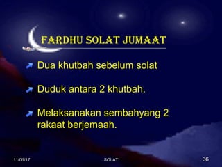 SYARAT WAJIB SOLATSYARAT WAJIB SOLAT
JUMAATJUMAAT
1.Islam : tidak wajib solat jumaat ke atas orang kafir.
2.Baligh(dewasa) : tidak awjib ke atas kanak-kanak.
3.Berakal : tidak wajib ke atas orang gila atau orang bodoh.
4.Lelaki : tidak wajib bagi orang perempuan.
5.Sihat : tidak wajib kepada orang sakit.
6.Bermastautin : tidak wajib keatas orang musafir.
FARDHU SOLAT JUMAAT
Dua khutbah sebelum solat
Duduk antara 2 khutbah.
Melaksanakan sembahyang 2
rakaat berjemaah.
11/01/1711/01/17 3636SOLATSOLAT
 