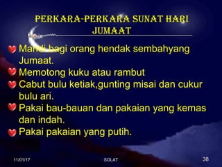PERKARA-PERKARA SUNAT HARI
JUMAAT
Mandi bagi orang hendak sembahyang
Jumaat.
Memotong kuku atau rambut
Cabut bulu ketiak,gunting misai dan cukur
bulu ari.
Pakai bau-bauan dan pakaian yang kemas
dan indah.
Pakai pakaian yang putih.
11/01/1711/01/17 3838SOLATSOLAT
 