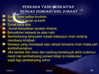 PERKARA YANG BERKAITAN
DENGAN SEMBAHYANG JUMAAT
Sunat diam ketika khutbah.
Sunat baca surah al-kahfi.
Sunat baca doa
Sunat banyakkan amalan khairat.
Banyakkan selawat ke atas nabi.
Sembahyang tahiyyatul masjid walaupun iman sedang
membaca khutbah.
Sesiapa yang mendapat satu rakaat bersama iman maka sah
sembahyangnya.
Jika lambat dan iman dan sedang bertahiyyat akhir,makmun
mesti niat sembahyang jumaat tetapi ia melakukan
wajib lagi sembahyang zohor.
11/01/1711/01/17 3939SOLATSOLAT
 