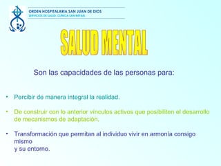 Percibir de manera integral la realidad. De construir con lo anterior vínculos activos  que posibiliten el desarrollo de mecanismos de adaptación. Transformación que permitan  al individuo vivir en armonía consigo mismo y su entorno. SALUD MENTAL  Son las capacidades de las personas para: ORDEN HOSPITALARIA SAN JUAN DE DIOS SERVICIOS DE SALUD, CLÍNICA SAN RAFAEL 