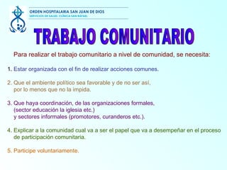 1.  Estar organizada con el fin de realizar acciones comunes. 2.   Que el ambiente político sea favorable y de no ser así, por lo menos que no la impida.  3.   Que haya coordinación, de las organizaciones formales, (sector educación la iglesia etc.)  y sectores informales (promotores, curanderos etc.). 4.   Explicar a la comunidad cual va a ser el papel que va a desempeñar en el proceso de participación comunitaria. 5.   Participe voluntariamente.  Para realizar el trabajo comunitario a nivel de comunidad, se necesita: TRABAJO COMUNITARIO  ORDEN HOSPITALARIA SAN JUAN DE DIOS SERVICIOS DE SALUD, CLÍNICA SAN RAFAEL 