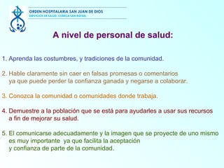 1. Aprenda las costumbres, y tradiciones de la comunidad.  2. Hable claramente sin caer en falsas promesas o comentarios ya que puede perder la confianza ganada y negarse a colaborar.  3. Conozca la comunidad o comunidades donde trabaja. 4. Demuestre a la población que se está para ayudarles a usar sus recursos a fin de mejorar su salud.  5. El comunicarse adecuadamente y la imagen que se proyecte de uno mismo es muy importante  ya que facilita la aceptación y confianza de parte de la comunidad.  A nivel de personal de salud: ORDEN HOSPITALARIA SAN JUAN DE DIOS SERVICIOS DE SALUD, CLÍNICA SAN RAFAEL 