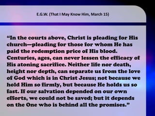 “In the courts above, Christ is pleading for His
church—pleading for those for whom He has
paid the redemption price of His blood.
Centuries, ages, can never lessen the efficacy of
His atoning sacrifice. Neither life nor death,
height nor depth, can separate us from the love
of God which is in Christ Jesus; not because we
hold Him so firmly, but because He holds us so
fast. If our salvation depended on our own
efforts, we could not be saved; but it depends
on the One who is behind all the promises.”
E.G.W. (That I May Know Him, March 15)
 