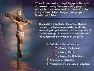  God, the author of salvation.
The love of the Father.
The love of Christ.
The love of the Holy Spirit.
 Assurance of salvation.
 Proclaiming the message of salvation.
“Then I saw another angel flying in the midst
of heaven, having the everlasting gospel to
preach to those who dwell on the earth—to
every nation, tribe, tongue, and people.”
(Revelation 14:6)
That angel is a symbol of the people that will
proclaim the last message to this world: the
everlasting Gospel. What is that message about?
It’s the message of salvation that was planned
for us before the foundation of the Earth.
 