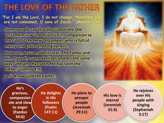 “For I am the Lord, I do not change; therefore you
are not consumed, O sons of Jacob.” (Malachi 3:6)
Some people say that the God of the Old
Testament is a God of justice in comparison to
the God of the New Testament, who is full of
mercy and grace and forgiveness.
However, Jesus made it clear: The Father and
Him have the same feelings and act the same
way. “He who has seen Me has seen the
Father.” (John 14:9)
Let’s know God the Father:
He’s
gracious,
compassion
ate and slow
to anger
(Exodus
34:6)
He delights
in His
followers
(Psalm
147:11)
He plans to
prosper
people
(Jeremiah
29:11)
His love is
eternal
(Jeremiah
31:3)
He rejoices
over His
people with
singing
(Zephaniah
3:17)
 