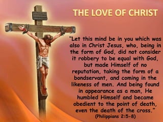 “Let this mind be in you which was
also in Christ Jesus, who, being in
the form of God, did not consider
it robbery to be equal with God,
but made Himself of no
reputation, taking the form of a
bondservant, and coming in the
likeness of men. And being found
in appearance as a man, He
humbled Himself and became
obedient to the point of death,
even the death of the cross.”
(Philippians 2:5-8)
 