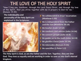 “Now I beg you, brethren, through the Lord Jesus Christ, and through the love
of the Spirit, that you strive together with me in prayers to God for me.”
(Romans 15:30)
The individuality and
personality of the Holy Spirit are
explained in the Scriptures:
He collaborated in Jesus’ incarnation
(Matthew 1:20)
He is independent from the Father
and the Son (Matthew 28:19)
He teaches (Luke 12:12)
He comforts and advises (John 14:16)
He convicts people (John 16:8)
He guides us to the truth (John 16:13)
He glorifies Christ (John 16:14)
He intercedes (Romans 8:26)
He sanctifies (1 Peter 1:2)
The Holy Spirit is God, as are the Father and the Son. Together, they are One
God. They love us equally and are working in order to save us into God’s eternal
kingdom.
 
