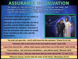 “he saved us, not because of righteous things we had done, but
because of his mercy. He saved us through the washing of
rebirth and renewal by the Holy Spirit.” (Tito 3:5 NIV)
If salvation depended on our works, it
would be impossible to get it!
God asks us to live a holy life, but He is
merciful, and He didn’t make that a
requirement for salvation. Salvation is
free for everyone who wants to accept
Jesus’ sacrifice at the cross and His
resurrection.
“He shall call upon Me… And [I will] show him My salvation.” (Psalm 91:15-16)
“whoever calls on the name of the Lord shall be saved.” (Joel 2:32)
“I give them eternal life… neither shall anyone snatch them out of My hand.” (John 10:28)
“if you confess… the Lord Jesus and believe…, you will be saved.” (Romans 10:9)
“I have written to you… that you may know that you have eternal life.” (1 John 5:13)
“Whoever desires, let him take the water of life freely.” (Revelation 22:17)
 