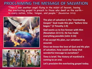 “Then I saw another angel flying in the midst of heaven, having
the everlasting gospel to preach to those who dwell on the earth—
to every nation, tribe, tongue, and people.” (Revelation 14:6)
The plan of salvation is the “everlasting
Gospel.” God made this plan “before time
began.” (2 Timothy 1:9)
God wants us to live forever with Him
(Revelation 22:3-5). He has made
everything possible (John 3:16)
If we accept His plan, our salvation is
assured.
Once we know the love of God and His plan
of salvation, how could we keep that
wonderful message to ourselves?
Time is brief. The history of mankind is
coming to an end.
Let’s proclaim the everlasting gospel today.
 