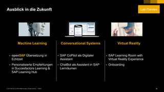 18PUBLIC© 2017 SAP SE or an SAP affiliate company. All rights reserved. ǀ
Ausblick in die Zukunft
Machine Learning Conversational Systems Virtual Reality
• openSAP Übersetzung in
Echtzeit
• Personalisierte Empfehlungen
in Succesfactors Learning &
SAP Learning Hub
• SAP CoPilot als Digitaler
Assistant
• ChatBot als Assistent in SAP
Lernräumen
• SAP Learning Room with
Virtual Reality Experience
• Onboarding
Lab Preview
 