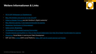 23PUBLIC© 2017 SAP SE or an SAP affiliate company. All rights reserved. ǀ
Weitere Informationen & Links
• IDC & SAP Whitepaper zur Digitalisierung
• Blog: Wie Arbeiten und Lernen wir in der Zukunft?
• Artikel zu Digitaler Führung aus dem Handbuch „Digital Leadership“
• Blog: Machine Learning: 7 Use Cases for Education & Learning
• Blogbeitrag: Gamification im Personalwesen
• Agiles Lernen: Blogbeitrag
• 10 Strategies for Successful Learning Communities
• Transformational Learning [Part 1]: 3 Tips on How Social Collaboration Can Help Drive Digital Transformation for Learning
• Blogbeitrag: Social Media in Learning and Talent Development
• SAP Jam Infos im Web (SAPs social Plattform), Video „SAP Jam for social Learning“ auf Youtube
 