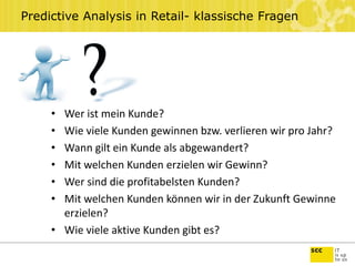 Predictive Analysis in Retail- klassische Fragen
• Wer ist mein Kunde?
• Wie viele Kunden gewinnen bzw. verlieren wir pro Jahr?
• Wann gilt ein Kunde als abgewandert?
• Mit welchen Kunden erzielen wir Gewinn?
• Wer sind die profitabelsten Kunden?
• Mit welchen Kunden können wir in der Zukunft Gewinne
erzielen?
• Wie viele aktive Kunden gibt es?
 