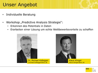 Unser Angebot
• Individuelle Beratung
• Workshop „Predictive Analysis Strategie“:
• Erkennen des Potentials in Daten
• Erarbeiten einer Lösung um echte Wettbewerbsvorteile zu schaffen
Dr. Michael Kollegger
michael.kollegger@scc.at
Klaus Klinger
klaus.klinger@scc.at
 