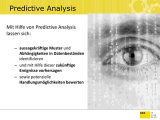 Predictive Analysis
Mit Hilfe von Predictive Analysis
lassen sich:
– aussagekräftige Muster und
Abhängigkeiten in Datenbeständen
identifizieren
– und mit Hilfe dieser zukünftige
Ereignisse vorhersagen
– sowie potenzielle
Handlungsmöglichkeiten bewerten
 