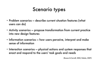 Scenario types
• Problem scenarios — describe current situation features (what
users can do)
• Activity scenarios — propose transformation from current practice
into new design features
• Information scenarios — how users perceive, interpret and make
sense of information
• Interaction scenarios — physical actions and system responses that
enact and respond to the users’ task goals and needs
(Rosson & Carroll, 2002; Palotta, 2007)
 