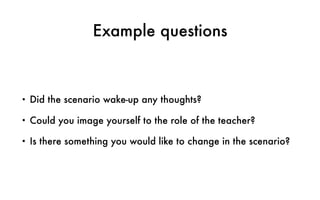 Example questions
• Did the scenario wake-up any thoughts?
• Could you image yourself to the role of the teacher?
• Is there something you would like to change in the scenario?
 