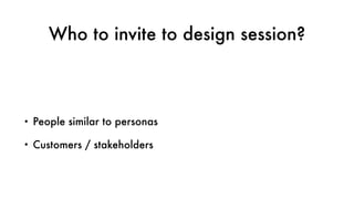 Who to invite to design session?
• People similar to personas
• Customers / stakeholders
 