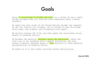 Goals
Harry is interested in bridge failures; as a child, he saw a small
bridge collapse when its footings were undermined after a heavy
rainfall.
He opens the case study of the Tacoma Narrows Bridge and requests
to see the film of its collapse. He is stunned to see the bridge
first sway, then ripple, and ultimately lurch apart.
He quickly replays the film, and then opens the associated course
module on harmonic motion.
He browses the material (without doing the exercises), saves the
film clip in his workbook with a speech annotation, and then
enters a natural language query to find pointers to other physical
manifestations of harmonic motion.
He moves on to a case study involving flutes and piccolos.
(Carroll, 2000)
 