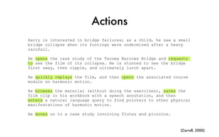 Actions
Harry is interested in bridge failures; as a child, he saw a small
bridge collapse when its footings were undermined after a heavy
rainfall.
He opens the case study of the Tacoma Narrows Bridge and requests
to see the film of its collapse. He is stunned to see the bridge
first sway, then ripple, and ultimately lurch apart.
He quickly replays the film, and then opens the associated course
module on harmonic motion.
He browses the material (without doing the exercises), saves the
film clip in his workbook with a speech annotation, and then
enters a natural language query to find pointers to other physical
manifestations of harmonic motion.
He moves on to a case study involving flutes and piccolos.
(Carroll, 2000)
 