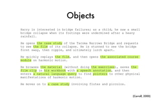 Objects
Harry is interested in bridge failures; as a child, he saw a small
bridge collapse when its footings were undermined after a heavy
rainfall.
He opens the case study of the Tacoma Narrows Bridge and requests
to see the film of its collapse. He is stunned to see the bridge
first sway, then ripple, and ultimately lurch apart.
He quickly replays the film, and then opens the associated course
module on harmonic motion.
He browses the material (without doing the exercises), saves the
film clip in his workbook with a speech annotation, and then
enters a natural language query to find pointers to other physical
manifestations of harmonic motion.
He moves on to a case study involving flutes and piccolos.
(Carroll, 2000)
 