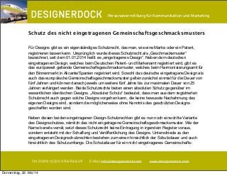 ∂
Tel. 0049. (0)30. 59 69 66 19 E-Mail info@designerdock.com www.designerdock.com
Personalvermittlung für Kommunikation und Marketing
Für Designs gibt es ein eigenständiges Schutzrecht, das man, wie eine Marke oder ein Patent,
registrieren lassen kann. Ursprünglich wurde dieses Schutzrecht als „Geschmacksmuster“
bezeichnet, seit dem 01.01.2014 heißt es „eingetragenes Design“. Neben dem deutschen
eingetragenen Design, welches beim Deutschen Patent- und Markenamt registriert wird, gibt es
das europaweit geltende Gemeinschaftsgeschmacksmuster, welches beim Harmonisierungsamt für
den Binnenmarkt in Alicante/Spanien registriert wird. Sowohl das deutsche eingetragene Design als
auch das europäische Gemeinschaftsgeschmacksmuster gelten zunächst einmal für die Dauer von
fünf Jahren und können danach jeweils um weitere fünf Jahre bis zur maximalen Dauer von 25
Jahren verlängert werden. Beide Schutzrechte bieten einen absoluten Schutz gegenüber im
wesentlichen identischen Designs. „Absoluter Schutz“ bedeutet, dass man aus dem registrierten
Schutzrecht auch gegen solche Designs vorgehen kann, die keine bewusste Nachahmung des
eigenen Designs sind, sondern die möglicherweise ohne Kenntnis des geschützten Designs
geschaffen worden sind.
Neben diesen beiden eingetragenen Design-Schutzrechten gibt es nun noch eine dritte Variante
des Designschutzes, nämlich das nicht eingetragene Gemeinschaftsgeschmacksmuster. Wie der
Name bereits verrät, setzt dieses Schutzrecht keine Eintragung in irgendein Register voraus,
sondern entsteht mit der Schaffung und Veröffentlichung des Designs. Unterschiede zu den
eingetragenen Designschutzrechten bestehen zum einen hinsichtlich der Schutzdauer und auch
hinsichtlich des Schutzumfangs. Die Schutzdauer für ein nicht eingetragenes Gemeinschafts-
Schutz des nicht eingetragenen Gemeinschaftsgeschmacksmusters
Donnerstag, 22. Mai 14
 