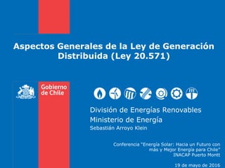 Aspectos Generales de la Ley de Generación
Distribuida (Ley 20.571)
División de Energías Renovables
Ministerio de Energía
Sebastián Arroyo Klein
Conferencia “Energía Solar: Hacia un Futuro con
más y Mejor Energía para Chile”
INACAP Puerto Montt
19 de mayo de 2016
 