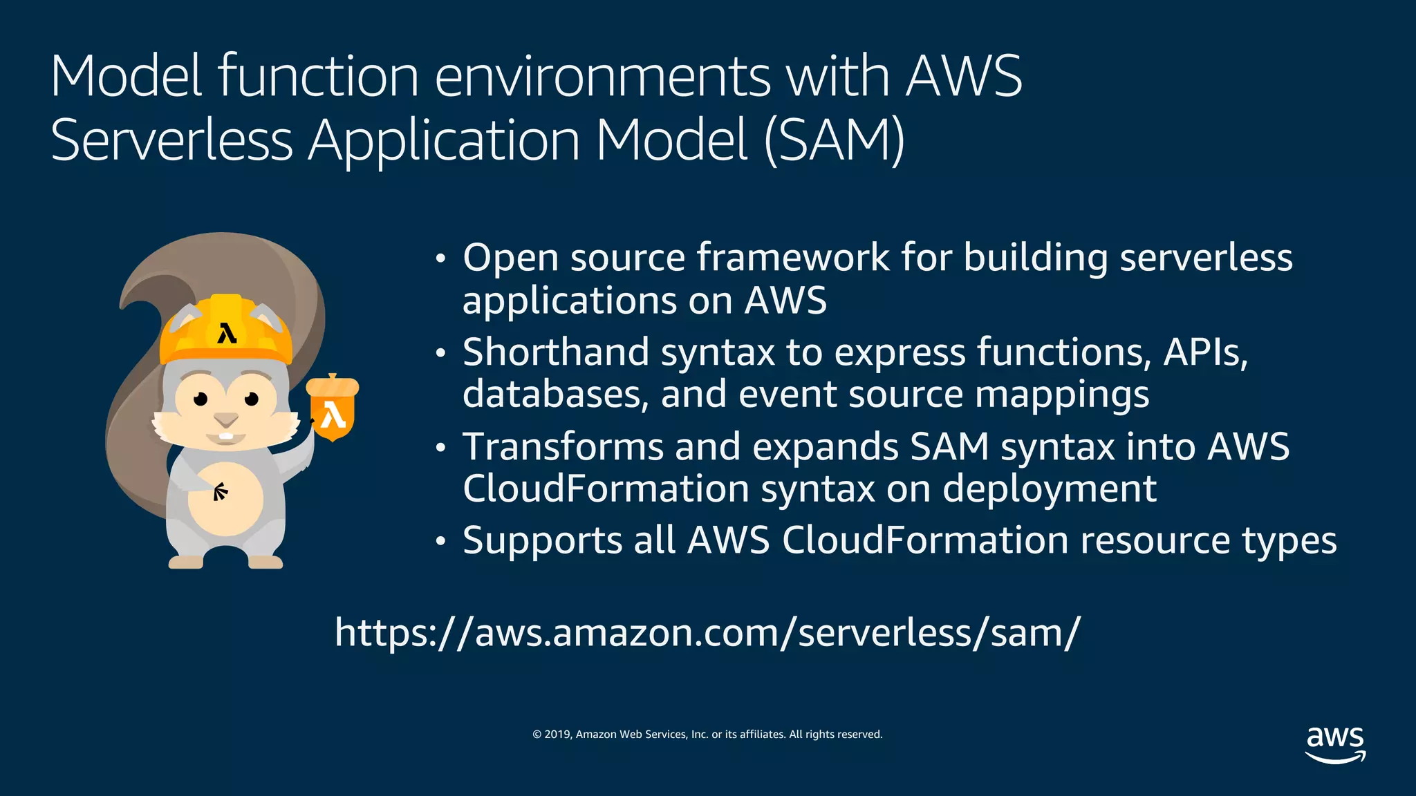© 2019, Amazon Web Services, Inc. or its affiliates. All rights reserved.
Model function environments with AWS
Serverless Application Model (SAM)
• Open source framework for building serverless
applications on AWS
• Shorthand syntax to express functions, APIs,
databases, and event source mappings
• Transforms and expands SAM syntax into AWS
CloudFormation syntax on deployment
• Supports all AWS CloudFormation resource types
https://aws.amazon.com/serverless/sam/
 