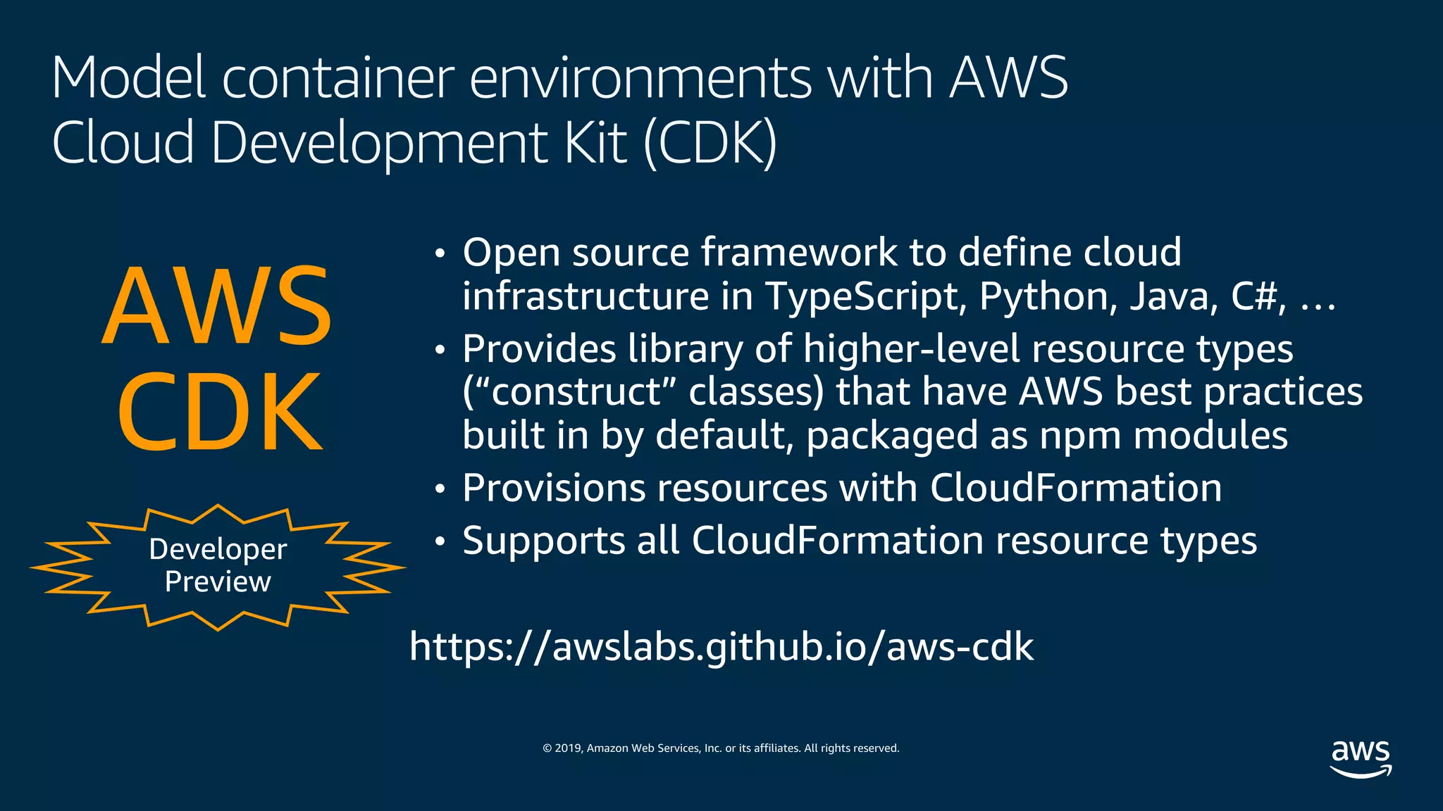 © 2019, Amazon Web Services, Inc. or its affiliates. All rights reserved.
Model container environments with AWS
Cloud Development Kit (CDK)
Developer
Preview
• Open source framework to define cloud
infrastructure in TypeScript, Python, Java, C#, …
• Provides library of higher-level resource types
(“construct” classes) that have AWS best practices
built in by default, packaged as npm modules
• Provisions resources with CloudFormation
• Supports all CloudFormation resource types
AWS
CDK
https://awslabs.github.io/aws-cdk
 