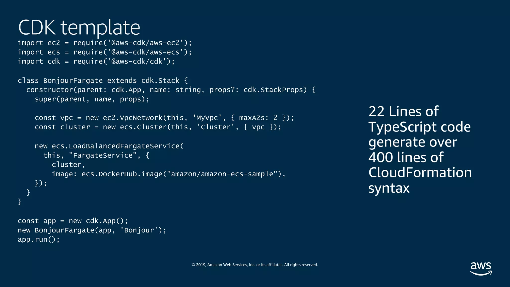 © 2019, Amazon Web Services, Inc. or its affiliates. All rights reserved.
CDK template
import ec2 = require('@aws-cdk/aws-ec2');
import ecs = require('@aws-cdk/aws-ecs');
import cdk = require('@aws-cdk/cdk');
class BonjourFargate extends cdk.Stack {
constructor(parent: cdk.App, name: string, props?: cdk.StackProps) {
super(parent, name, props);
const vpc = new ec2.VpcNetwork(this, 'MyVpc', { maxAZs: 2 });
const cluster = new ecs.Cluster(this, 'Cluster', { vpc });
new ecs.LoadBalancedFargateService(
this, "FargateService", {
cluster,
image: ecs.DockerHub.image("amazon/amazon-ecs-sample"),
});
}
}
const app = new cdk.App();
new BonjourFargate(app, 'Bonjour');
app.run();
 