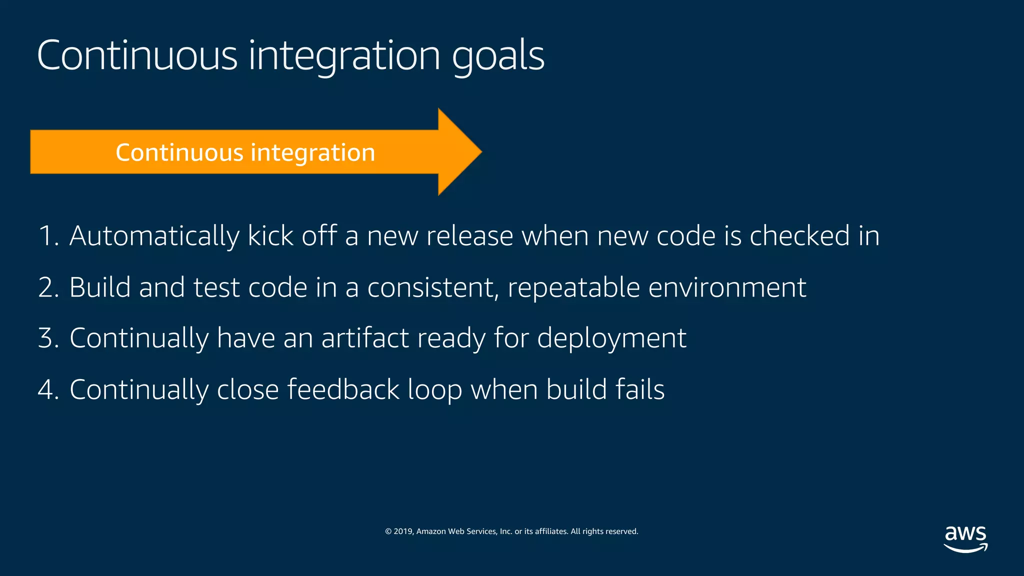 © 2019, Amazon Web Services, Inc. or its affiliates. All rights reserved.
Continuous integration goals
1. Automatically kick off a new release when new code is checked in
2. Build and test code in a consistent, repeatable environment
3. Continually have an artifact ready for deployment
4. Continually close feedback loop when build fails
 