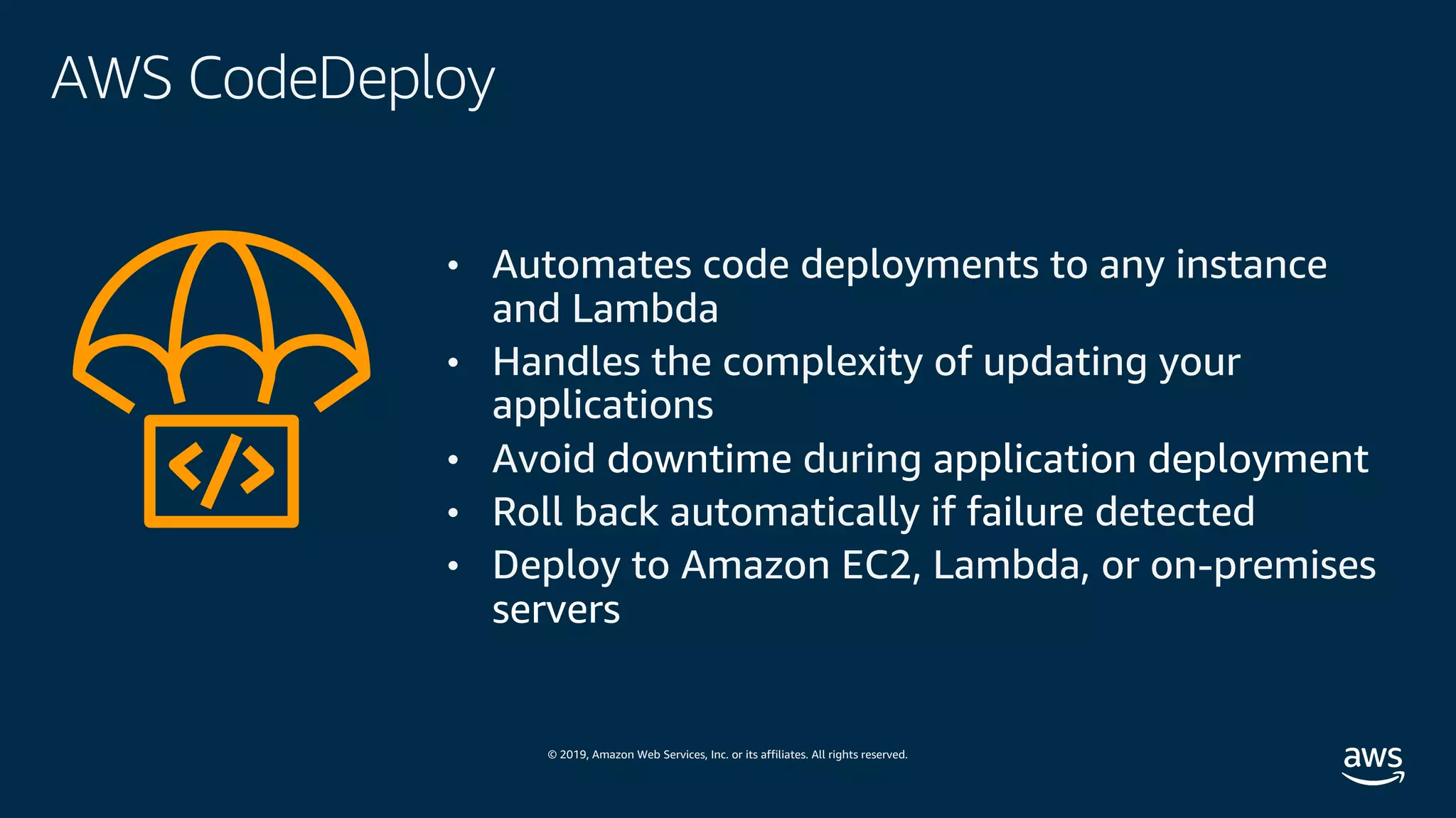 © 2019, Amazon Web Services, Inc. or its affiliates. All rights reserved.
AWS CodeDeploy
• Automates code deployments to any instance
and Lambda
• Handles the complexity of updating your
applications
• Avoid downtime during application deployment
• Roll back automatically if failure detected
• Deploy to Amazon EC2, Lambda, or on-premises
servers
 