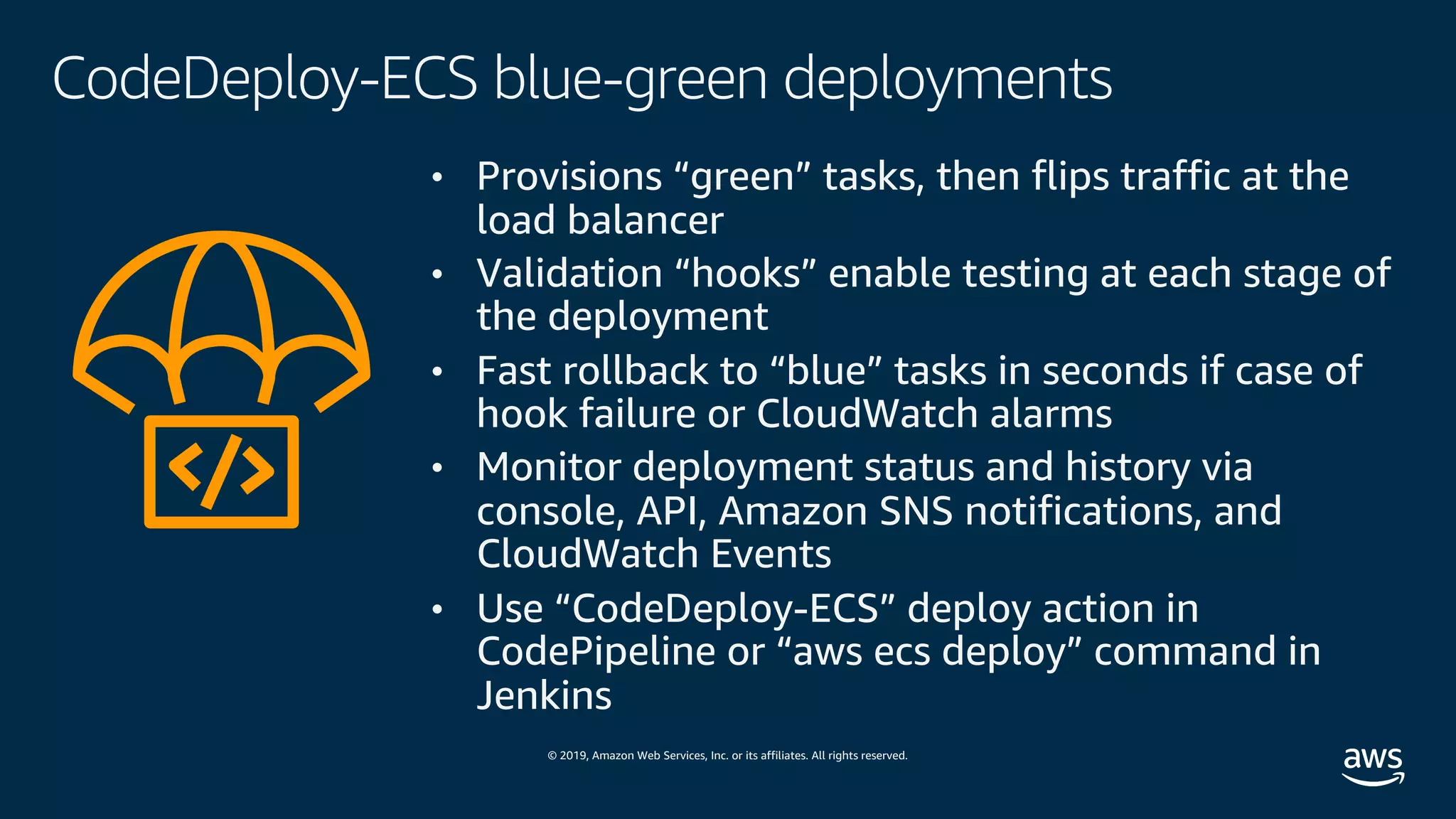 © 2019, Amazon Web Services, Inc. or its affiliates. All rights reserved.
CodeDeploy-ECS blue-green deployments
• Provisions “green” tasks, then flips traffic at the
load balancer
• Validation “hooks” enable testing at each stage of
the deployment
• Fast rollback to “blue” tasks in seconds if case of
hook failure or CloudWatch alarms
• Monitor deployment status and history via
console, API, Amazon SNS notifications, and
CloudWatch Events
• Use “CodeDeploy-ECS” deploy action in
CodePipeline or “aws ecs deploy” command in
Jenkins
 