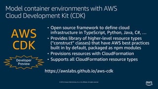© 2019, Amazon Web Services, Inc. or its affiliates. All rights reserved.
Model container environments with AWS
Cloud Development Kit (CDK)
Developer
Preview
• Open source framework to define cloud
infrastructure in TypeScript, Python, Java, C#, …
• Provides library of higher-level resource types
(“construct” classes) that have AWS best practices
built in by default, packaged as npm modules
• Provisions resources with CloudFormation
• Supports all CloudFormation resource types
AWS
CDK
https://awslabs.github.io/aws-cdk
 