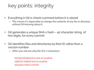 key points: integrity
• Everything in Git is check-summed before it is stored
– This means it’s impossible to change the contents of any file or directory
without Git knowing about it
• Git generates a unique SHA-1 hash – 40 character string of
hex digits, for every commit
• Git identifies files and directories by their ID rather than a
version number
– Often you will see only the first 7 characters:
1677b2d Edited first line of readme
258efa7 Added line to readme
0e52da7 Initial commit
 
